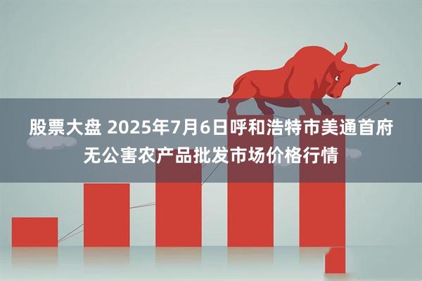 股票大盘 2025年7月6日呼和浩特市美通首府无公害农产品批发市场价格行情