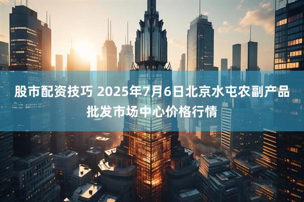 股市配资技巧 2025年7月6日北京水屯农副产品批发市场中心价格行情