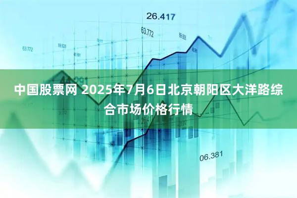 中国股票网 2025年7月6日北京朝阳区大洋路综合市场价格行情