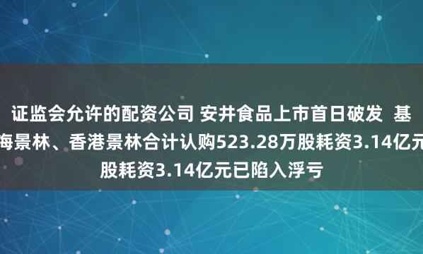 证监会允许的配资公司 安井食品上市首日破发  基石投资者上海景林、香港景林合计认购523.28万股耗资3.14亿元已陷入浮亏