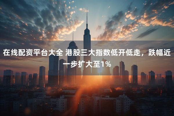 在线配资平台大全 港股三大指数低开低走，跌幅近一步扩大至1%