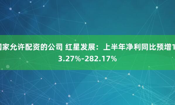 国家允许配资的公司 红星发展：上半年净利同比预增163.27%-282.17%