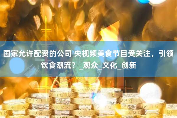 国家允许配资的公司 央视频美食节目受关注，引领饮食潮流？_观众_文化_创新