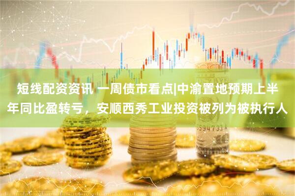 短线配资资讯 一周债市看点|中渝置地预期上半年同比盈转亏，安顺西秀工业投资被列为被执行人