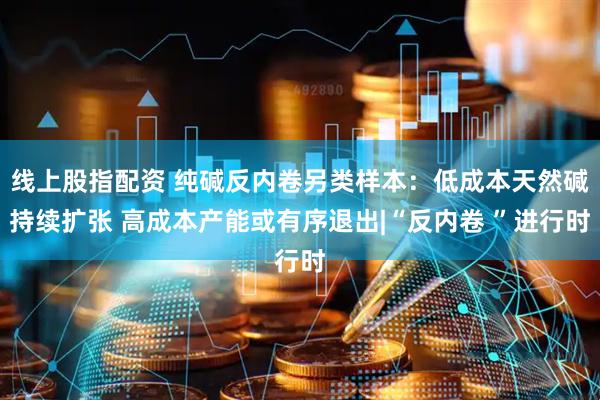 线上股指配资 纯碱反内卷另类样本：低成本天然碱持续扩张 高成本产能或有序退出|“反内卷 ”进行时
