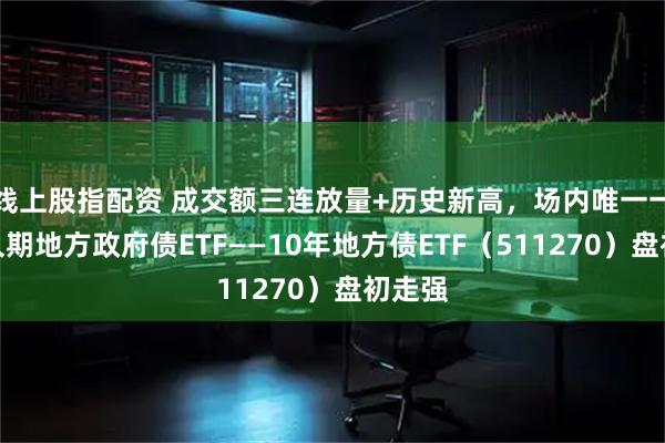 线上股指配资 成交额三连放量+历史新高，场内唯一一只长久期地方政府债ETF——10年地方债ETF（511270）盘初走强
