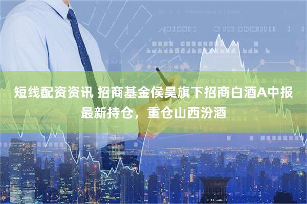 短线配资资讯 招商基金侯昊旗下招商白酒A中报最新持仓，重仓山西汾酒
