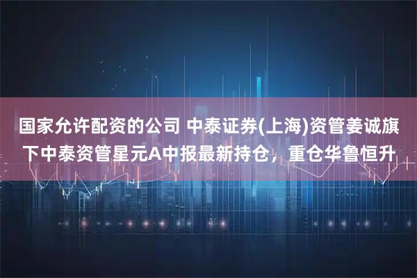 国家允许配资的公司 中泰证券(上海)资管姜诚旗下中泰资管星元A中报最新持仓，重仓华鲁恒升