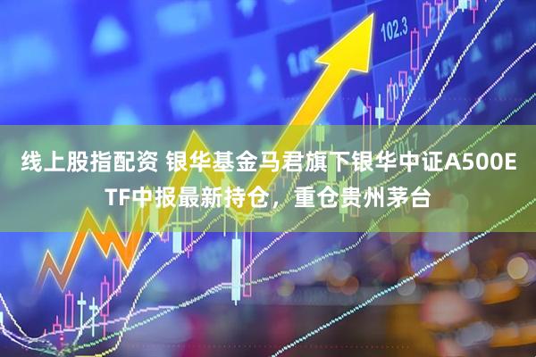 线上股指配资 银华基金马君旗下银华中证A500ETF中报最新持仓，重仓贵州茅台