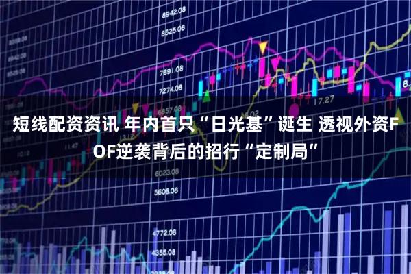 短线配资资讯 年内首只“日光基”诞生 透视外资FOF逆袭背后的招行“定制局”