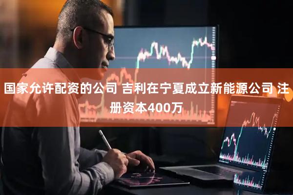 国家允许配资的公司 吉利在宁夏成立新能源公司 注册资本400万
