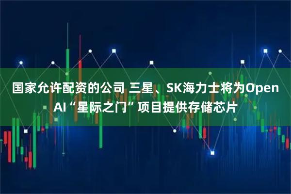国家允许配资的公司 三星、SK海力士将为OpenAI“星际之门”项目提供存储芯片