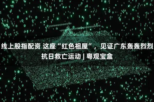 线上股指配资 这座“红色祖屋”，见证广东轰轰烈烈抗日救亡运动 | 粤观宝盒