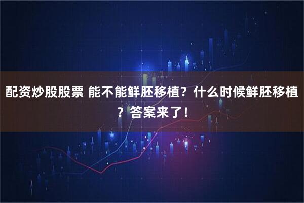 配资炒股股票 能不能鲜胚移植？什么时候鲜胚移植？答案来了！
