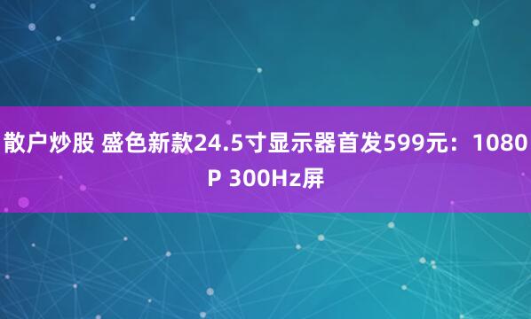 散户炒股 盛色新款24.5寸显示器首发599元：1080P 300Hz屏