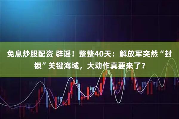 免息炒股配资 辟谣！整整40天：解放军突然“封锁”关键海域，大动作真要来了？