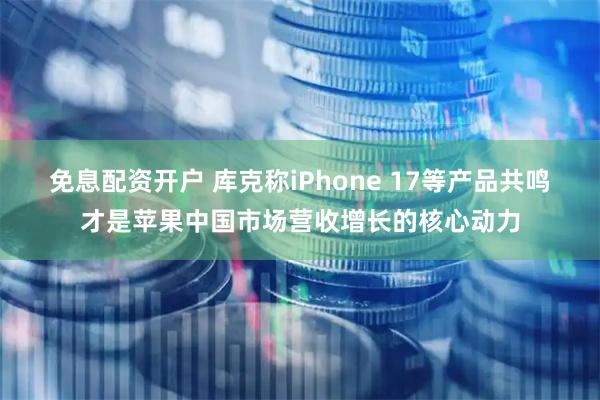 免息配资开户 库克称iPhone 17等产品共鸣才是苹果中国市场营收增长的核心动力
