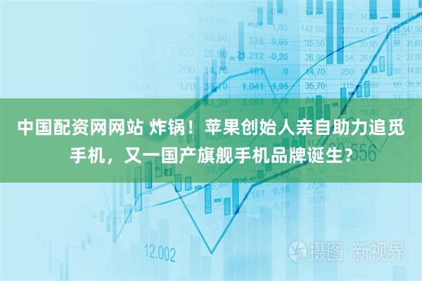 中国配资网网站 炸锅！苹果创始人亲自助力追觅手机，又一国产旗舰手机品牌诞生？