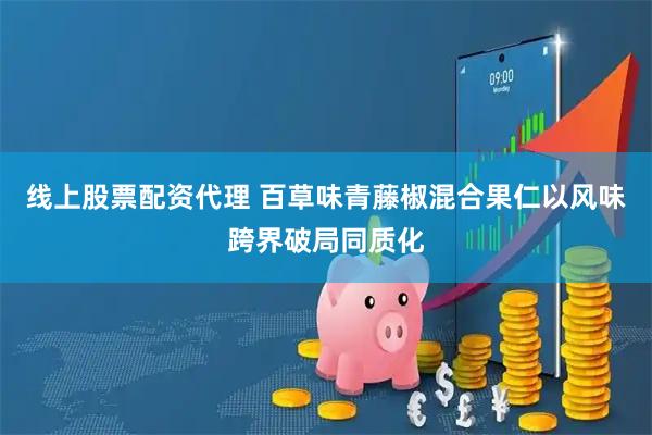线上股票配资代理 百草味青藤椒混合果仁以风味跨界破局同质化