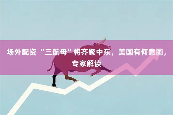 场外配资 “三航母”将齐聚中东，美国有何意图，专家解读