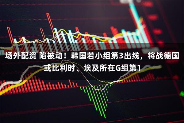 场外配资 陷被动！韩国若小组第3出线，将战德国或比利时、埃及所在G组第1